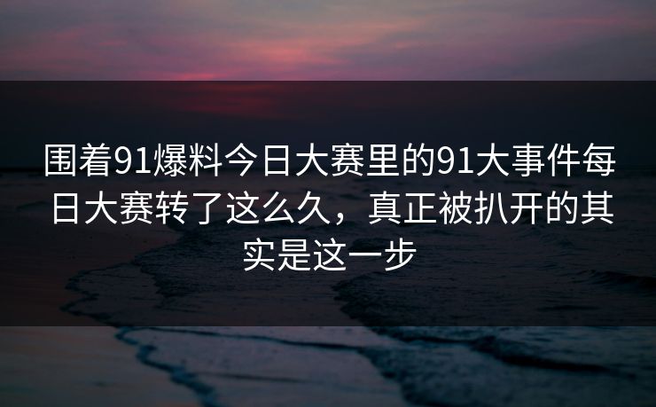 围着91爆料今日大赛里的91大事件每日大赛转了这么久，真正被扒开的其实是这一步